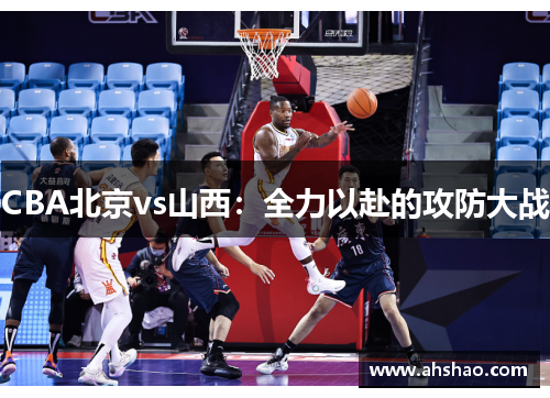 CBA北京vs山西：全力以赴的攻防大战