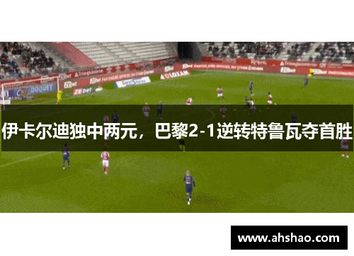 伊卡尔迪独中两元，巴黎2-1逆转特鲁瓦夺首胜