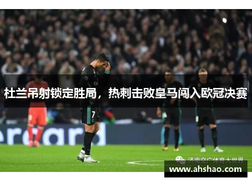 杜兰吊射锁定胜局，热刺击败皇马闯入欧冠决赛